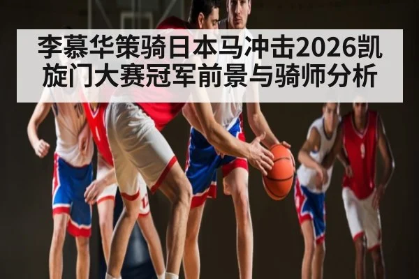 李慕华策骑日本马冲击2026凯旋门大赛冠军前景与骑师分析