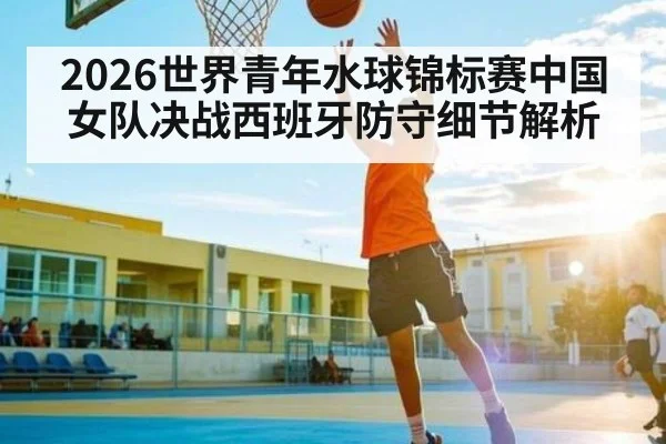 2026世界青年水球锦标赛中国女队决战西班牙防守细节解析