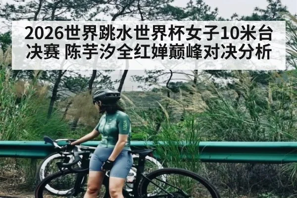 2026世界跳水世界杯女子10米台决赛 陈芋汐全红婵巅峰对决分析