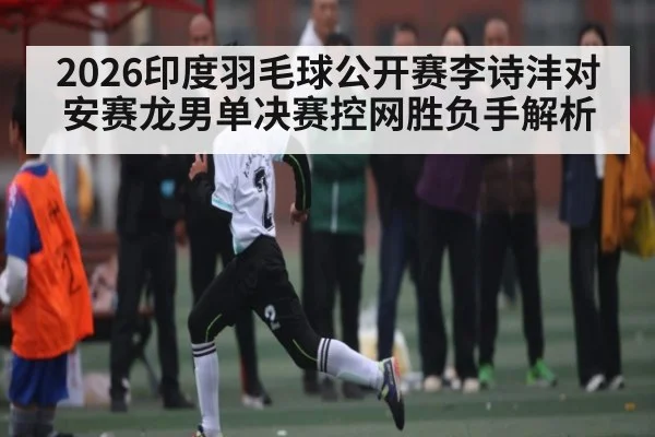 2026印度羽毛球公开赛李诗沣对安赛龙男单决赛控网胜负手解析