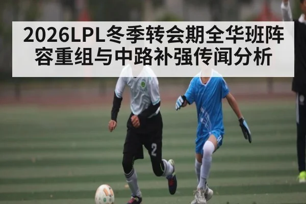 2026LPL冬季转会期全华班阵容重组与中路补强传闻分析